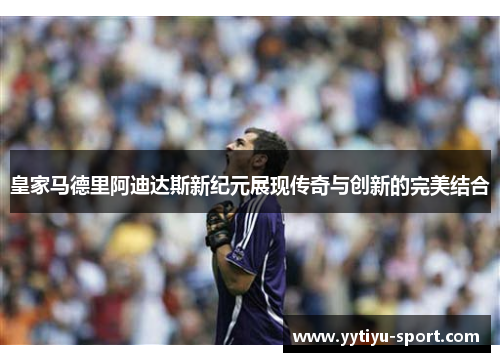 皇家马德里阿迪达斯新纪元展现传奇与创新的完美结合