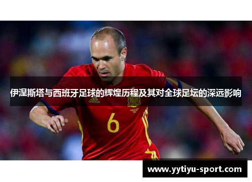 伊涅斯塔与西班牙足球的辉煌历程及其对全球足坛的深远影响