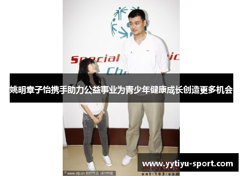 姚明章子怡携手助力公益事业为青少年健康成长创造更多机会
