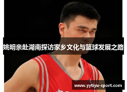 姚明亲赴湖南探访家乡文化与篮球发展之路